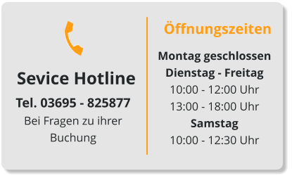 Sevice Hotline Tel. 03695 - 825877Bei Fragen zu ihrer Buchung Öffnungszeiten Montag geschlossenDienstag - Freitag 10:00 - 12:00 Uhr13:00 - 18:00 UhrSamstag10:00 - 12:30 Uhr