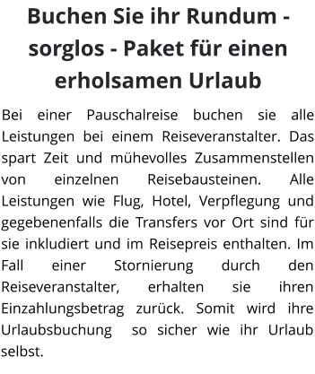 Buchen Sie ihr Rundum - sorglos - Paket für einen erholsamen Urlaub Bei einer Pauschalreise buchen sie alle Leistungen bei einem Reiseveranstalter. Das spart Zeit und mühevolles Zusammenstellen von einzelnen Reisebausteinen. Alle Leistungen wie Flug, Hotel, Verpflegung und gegebenenfalls die Transfers vor Ort sind für sie inkludiert und im Reisepreis enthalten. Im Fall einer Stornierung durch den Reiseveranstalter, erhalten sie ihren Einzahlungsbetrag zurück. Somit wird ihre Urlaubsbuchung  so sicher wie ihr Urlaub selbst.