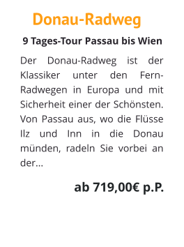 Donau-Radweg Der Donau-Radweg ist der Klassiker unter den Fern-Radwegen in Europa und mit Sicherheit einer der Schönsten. Von Passau aus, wo die Flüsse Ilz und Inn in die Donau münden, radeln Sie vorbei an der...   9 Tages-Tour Passau bis Wien  ab 719,00€ p.P.