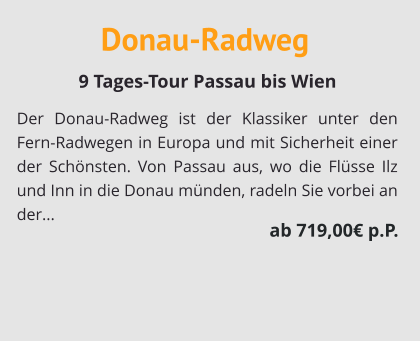 Donau-Radweg Der Donau-Radweg ist der Klassiker unter den Fern-Radwegen in Europa und mit Sicherheit einer der Schönsten. Von Passau aus, wo die Flüsse Ilz und Inn in die Donau münden, radeln Sie vorbei an der...   9 Tages-Tour Passau bis Wien  ab 719,00€ p.P.